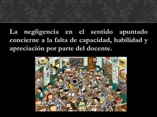 La negligencia en el sentido apuntado
concierne a la falta de capacidad, habilidad y
apreciación por parte del docente.
 