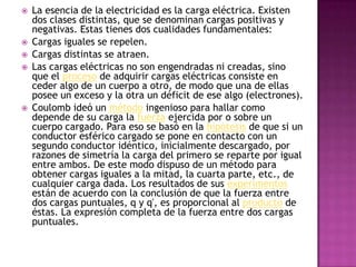    La esencia de la electricidad es la carga eléctrica. Existen
    dos clases distintas, que se denominan cargas positivas y
    negativas. Estas tienes dos cualidades fundamentales:
   Cargas iguales se repelen.
   Cargas distintas se atraen.
   Las cargas eléctricas no son engendradas ni creadas, sino
    que el proceso de adquirir cargas eléctricas consiste en
    ceder algo de un cuerpo a otro, de modo que una de ellas
    posee un exceso y la otra un déficit de ese algo (electrones).
   Coulomb ideó un método ingenioso para hallar como
    depende de su carga la fuerza ejercida por o sobre un
    cuerpo cargado. Para eso se basó en la hipótesis de que si un
    conductor esférico cargado se pone en contacto con un
    segundo conductor idéntico, inicialmente descargado, por
    razones de simetría la carga del primero se reparte por igual
    entre ambos. De este modo dispuso de un método para
    obtener cargas iguales a la mitad, la cuarta parte, etc., de
    cualquier carga dada. Los resultados de sus experimentos
    están de acuerdo con la conclusión de que la fuerza entre
    dos cargas puntuales, q y q', es proporcional al producto de
    éstas. La expresión completa de la fuerza entre dos cargas
    puntuales.
 
