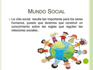 MUNDO SOCIAL
 La vida social resulta tan importante para los seres
humanos, puesto que tenemos que construir un
conocimiento sobre las reglas que regulan las
relaciones sociales .
 
