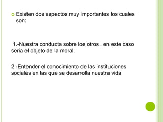  Existen dos aspectos muy importantes los cuales
son:
1.-Nuestra conducta sobre los otros , en este caso
seria el objeto de la moral.
2.-Entender el conocimiento de las instituciones
sociales en las que se desarrolla nuestra vida
 
