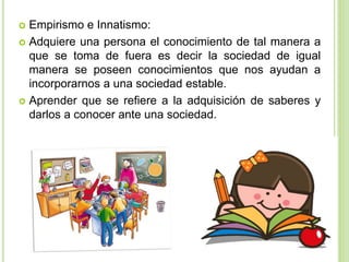 Empirismo e Innatismo:
 Adquiere una persona el conocimiento de tal manera a
que se toma de fuera es decir la sociedad de igual
manera se poseen conocimientos que nos ayudan a
incorporarnos a una sociedad estable.
 Aprender que se refiere a la adquisición de saberes y
darlos a conocer ante una sociedad.
 