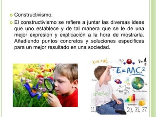  Constructivismo:
 El constructivismo se refiere a juntar las diversas ideas
que uno establece y de tal manera que se le de una
mejor expresión y explicación a la hora de mostrarla.
Añadiendo puntos concretos y soluciones especificas
para un mejor resultado en una sociedad.
 