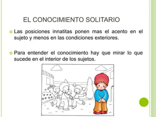 EL CONOCIMIENTO SOLITARIO
 Las posiciones innatitas ponen mas el acento en el
sujeto y menos en las condiciones exteriores.
 Para entender el conocimiento hay que mirar lo que
sucede en el interior de los sujetos.
 