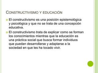 CONSTRUCTIVISMO Y EDUCACIÓN
 El constructivismo es una posición epistemológica
y psicológica y que no se trata de una concepción
educativa.
 El constructivismo trata de explicar como se forman
los conocimientos mientras que la educación es
una práctica social que busca formar individuos
que puedan desarrollarse y adaptarse a la
sociedad en que les ha tocado vivir.
 