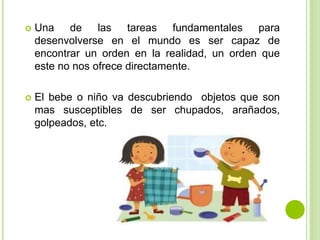  Una de las tareas fundamentales para
desenvolverse en el mundo es ser capaz de
encontrar un orden en la realidad, un orden que
este no nos ofrece directamente.
 El bebe o niño va descubriendo objetos que son
mas susceptibles de ser chupados, arañados,
golpeados, etc.
 