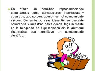  En efecto se conciben representaciones
espontaneas como concepciones incorrectas y
absurdas, que se contraponen con el conocimiento
escolar. Sin embargo esas ideas tienen bastante
coherencia y muestran hasta donde llega la mente
en la búsqueda de explicaciones sin la actividad
sistemática que constituye en conocimiento
científico.
 