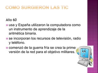 Año 60
 usa y España utilizaron la computadora como
un instrumento de aprendizaje de la
aritmética binaria.
 se incorporan los recursos de televisión, radio
y teléfono.
 comenzó de la guerra fría se crea la primera
versión de la red para el objetivo militares.
 