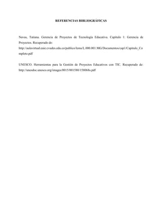 REFERENCIAS BIBLIOGRÁFICAS
Navas, Tatiana. Gerencia de Proyectos de Tecnología Educativa. Capítulo 1: Gerencia de
Proyectos. Recuperado de:
http://aulavirtual.eaie.cvudes.edu.co/publico/lems/L.000.001.MG/Documentos/cap1/Capitulo_Co
mpleto.pdf
UNESCO. Herramientas para la Gestión de Proyectos Educativos con TIC. Recuperado de:
http://unesdoc.unesco.org/images/0015/001580/158068s.pdf
 