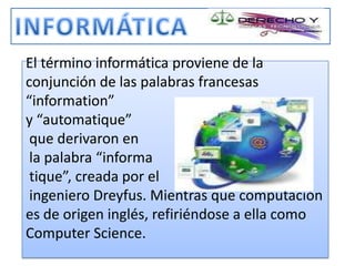 INFORMÁTICA  El término informática proviene de la conjunción de las palabras francesas “information” y “automatique”que derivaron enla palabra “informatique”, creada por elingeniero Dreyfus. Mientras que computación es de origen inglés, refiriéndose a ella como ComputerScience. 