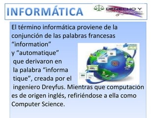 El término informática proviene de la conjunción de las palabras francesas “information”  y “automatique”  que derivaron en  la palabra “informa  tique”, creada por el  ingeniero Dreyfus. Mientras que computación es de origen inglés, refiriéndose a ella como Computer Science. 