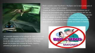 Redes sociales como Facebook o MySpace son la nueva arma para el
“matoneo” o acoso en los colegios
Grupos de Delitos Informáticos Internacionales reconocen que el
tema es tan preocupante que, durante el primer semestre del año, las
denuncias crecieron un 300 por ciento con respecto al mismo período
de 2015; además de golpes, burlas, chantajes y discriminación, los
niños y jóvenes víctimas de maltrato por compañeros del colegio,
ahora tienen que soportar un arma terrible sin control: la Internet.
Al conocido matoneo en los salones de clase y en la ruta
escolar —entre otros escenarios— se le sumó el acoso a
través de redes sociales como Facebook o MySpace,
donde los jóvenes son víctimas de burlas, injuria y
calumnia por parte de sus compañeros.
 