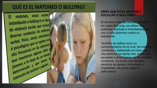 ABES QUE ES EL MATONEO
ESCOLAR O BULLYING?
El término matoneo escolar, llamado
en ingles Bull ying, se refiere alas
actitudes tiránicas e intimidatorias de
uno o más alumnos contra un
estudiante.
También se define como un
comportamiento en el cual, de manera
constante y deliberada se hace que
otra persona se sienta mal, incómoda,
asustada o amenazada, es de carácter
constante, haciendo que aquellos
alumnos se sientan intimidados e
impotentes, sin poder llegar a
defenderse.
 