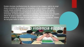 Existen diversas manifestaciones de matoneo en los colegios, está la de exigir
dinero a cambio de no golpear al compañero, o dar a conocer algo que le
puede causar problemas; otra forma es la del maltrato físico, con golpes,
patadas, empujones; una manifestación más del matoneo es la burla, las
amenazas, el colocar apodos crueles e insultantes, hacer bromas de mal gusto,
atacar en grupo a alguien, retándose en pandillas y esperándose en las
afueras, enviando mensajes de texto por internet, llamadas insultantes, chistes
de mal gusto sobre la religión, el color o algún defecto físico.
 