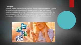 Conclusión:
Recuerda que hay muchas formas de utilizar Internet y las redes sociales, y muchas
personas maliciosas los utilizan con fines delictivas. Así que ante cualquier
sospecha no dudes en denunciar o informar a las autoridades respectivas. Por ello
te recomendamos estar más informado respecto a este tema y hacer caso de los
consejos que te brindamos para evitar ser víctima de los ciberdelincuentes.
 