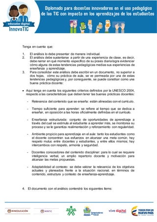 Tenga en cuenta que:
1. El análisis lo debe presentar de manera individual.
2. El análisis debe sustentarse a partir de una experiencia de clase, es decir,
debe narrar en qué momento específico de su praxis diaria logra evidenciar
cómo alguna de estas tendencias pedagógicas medias sus experiencias de
enseñanza y aprendizaje.
3. Para consolidar este análisis debe escribir en un documento, no superior a
dos hojas, cómo su práctica de aula, se ve permeada por una de estas
tendencias pedagógicas y, por consiguiente, se puede constituir como una
buena práctica docente:
 Aquí tenga en cuenta los siguientes criterios definidos por la UNESCO 2004,
respecto a las características que deben tener las buenas prácticas docentes:
- Relevancia del contenido que se enseña: están alineadas con el currículo.
- Tiempo suficiente para aprender: se refiere al tiempo que se dedica a
enseñar, en oposición a las horas oficialmente definidas en el currículo.
- Enseñanza estructurada: conjunto de oportunidades de aprendizaje a
través del cual se estimula al estudiante a aprender más, se monitorea su
proceso y se le garantiza realimentación y reforzamiento con regularidad.
- Ambiente propicio para aprendizaje en el aula: tanto los estudiantes como
el docente concentran sus esfuerzos en alcanzar una meta común, hay
respeto mutuo entre docentes y estudiantes, y entre ellos mismos; hay
intercambios con respeto, armonía y seguridad.
- Docentes conocedores del contenido disciplinar: para lo cual se requiere
inteligencia verbal, un amplio repertorio docente y motivación para
alcanzar las metas propuestas.
- Adaptabilidad al contexto: se debe valorar la relevancia de los objetivos
actuales y planeados frente a la situación nacional, en términos de
contenido, estructura y contexto de enseñanza-aprendizaje.
4. El documento con el análisis contendrá los siguientes ítems:
 