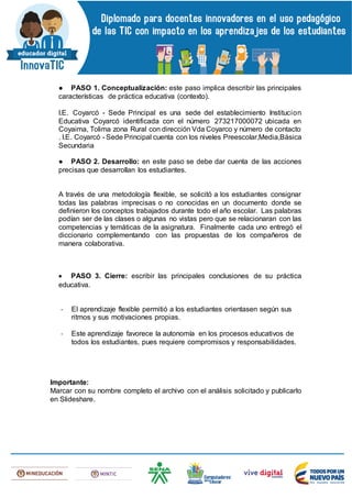 ● PASO 1. Conceptualización: este paso implica describir las principales
características de práctica educativa (contexto).
I.E. Coyarcó - Sede Principal es una sede del establecimiento Institucion
Educativa Coyarcó identificada con el número 273217000072 ubicada en
Coyaima, Tolima zona Rural con dirección Vda Coyarco y número de contacto
. I.E. Coyarcó - Sede Principal cuenta con los niveles Preescolar,Media,Básica
Secundaria
● PASO 2. Desarrollo: en este paso se debe dar cuenta de las acciones
precisas que desarrollan los estudiantes.
A través de una metodología flexible, se solicitó a los estudiantes consignar
todas las palabras imprecisas o no conocidas en un documento donde se
definieron los conceptos trabajados durante todo el año escolar. Las palabras
podían ser de las clases o algunas no vistas pero que se relacionaran con las
competencias y temáticas de la asignatura. Finalmente cada uno entregó el
diccionario complementando con las propuestas de los compañeros de
manera colaborativa.
 PASO 3. Cierre: escribir las principales conclusiones de su práctica
educativa.
- El aprendizaje flexible permitió a los estudiantes orientasen según sus
ritmos y sus motivaciones propias.
- Este aprendizaje favorece la autonomía en los procesos educativos de
todos los estudiantes, pues requiere compromisos y responsabilidades.
Importante:
Marcar con su nombre completo el archivo con el análisis solicitado y publicarlo
en Slideshare.
 