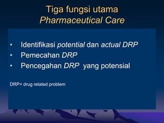 Tiga fungsi utama
Pharmaceutical Care
• Identifikasi potential dan actual DRP
• Pemecahan DRP
• Pencegahan DRP yang potensial
DRP= drug related problem
 