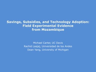 Savings, Subsidies, and Technology Adoption:
Field Experimental Evidence
from Mozambique
Michael Carter, UC Davis
Rachid Laajaj, Universidad de los Andes
Dean Yang, University of Michigan
 