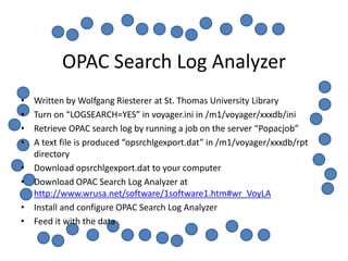 OPAC Search Log Analyzer
•   Written by Wolfgang Riesterer at St. Thomas University Library
•   Turn on “LOGSEARCH=YES” in voyager.ini in /m1/voyager/xxxdb/ini
•   Retrieve OPAC search log by running a job on the server “Popacjob”
•   A text file is produced “opsrchlgexport.dat” in /m1/voyager/xxxdb/rpt
    directory
•   Download opsrchlgexport.dat to your computer
•   Download OPAC Search Log Analyzer at
    http://www.wrusa.net/software/1software1.htm#wr_VoyLA
•   Install and configure OPAC Search Log Analyzer
•   Feed it with the data
 