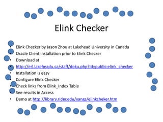 Elink Checker
•   Elink Checker by Jason Zhou at Lakehead University in Canada
•   Oracle Client installation prior to Elink Checker
•   Download at
•   http://erl.lakeheadu.ca/staff/doku.php?id=public:elink_checker
•   Installation is easy
•   Configure Elink Checker
•   Check links from Elink_Index Table
•   See results in Access
•   Demo at http://library.rider.edu/yangs/elinkcheker.htm
 