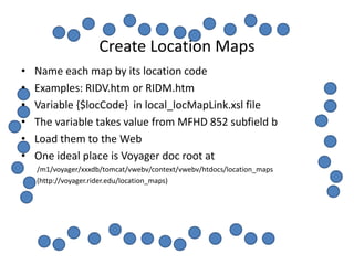 Create Location Maps
•   Name each map by its location code
•   Examples: RIDV.htm or RIDM.htm
•   Variable {$locCode} in local_locMapLink.xsl file
•   The variable takes value from MFHD 852 subfield b
•   Load them to the Web
•   One ideal place is Voyager doc root at
    /m1/voyager/xxxdb/tomcat/vwebv/context/vwebv/htdocs/location_maps
    (http://voyager.rider.edu/location_maps)
 