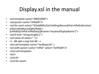 Display.xsl in the manual
•   <xsl:template name="BMD1000">
•   <xsl:param name="mfhdID"/>
•   <xsl:for-each select="$HoldXML/hol:holdingsRecord/hol:mfhdCollection/
•   mfhd:mfhdRecord[@mfhdId =
    $mfhdID]/mfhd:mfhdData[@name='locationDisplayName']">
•   <xsl:if test="string-length(.)">
•   <xsl:value-of select="."/>
•   <!-- ## add a map link ## -->
•   <xsl:call-template name="locMapLink" >
•   <xsl:with-param name="mfhd" select="$mfhdID"/>
•   </xsl:call-template>
•   <br/>
•   </xsl:if>
•   </xsl:for-each>
 