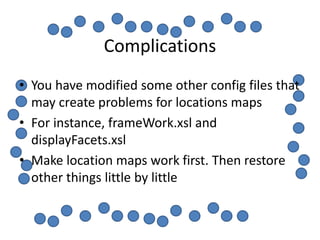 Complications
• You have modified some other config files that
  may create problems for locations maps
• For instance, frameWork.xsl and
  displayFacets.xsl
• Make location maps work first. Then restore
  other things little by little
 