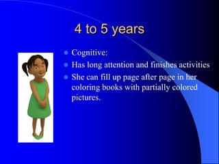 4 to 5 years
 Cognitive:
 Has long attention and finishes activities
 She can fill up page after page in her
coloring books with partially colored
pictures.
 