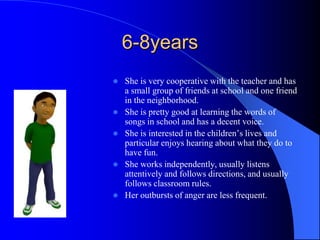 6-8years
 She is very cooperative with the teacher and has
a small group of friends at school and one friend
in the neighborhood.
 She is pretty good at learning the words of
songs in school and has a decent voice.
 She is interested in the children’s lives and
particular enjoys hearing about what they do to
have fun.
 She works independently, usually listens
attentively and follows directions, and usually
follows classroom rules.
 Her outbursts of anger are less frequent.
 