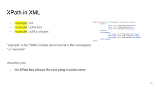 XPath in XML
- /example:root
- /example:root/actors
- /example:root/foo:singers
“example” is the YANG module name bound to the namespace
“urn:example”
Unwritten rule:
- An XPath has always the root yang module name
12
<root xmlns:yp="urn:ietf-yang-push" xmlns="urn:example">
<actors>
<actor id="1">Christian Bale</actor>
<actor id="2">Liam Neeson</actor>
<actor id="3">Michael Caine</actor>
</actors>
<foo:singers>
<foo:singer id="4">Tom Waits</foo:singer>
<foo:singer id="5">B.B. King</foo:singer>
<foo:singer id="6">Ray Charles</foo:singer>
</foo:singers>
</root>
 
