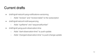 Current drafts
● draft-tgraf-netconf-yang-notifications-versioning
○ Adds “revision” and “revision-label” to the subscription
● draft-tgraf-netconf-notif-sequencing
○ Adds “sysName” and “sequenceNumber”
● draft-tgraf-yang-push-observation-time
○ Adds “start-observation-time” to push-update
○ Adds “changed-observation-time” to push-change-update
13
 