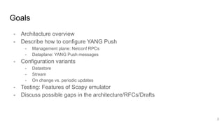 Goals
- Architecture overview
- Describe how to configure YANG Push
- Management plane: Netconf RPCs
- Dataplane: YANG Push messages
- Configuration variants
- Datastore
- Stream
- On change vs. periodic updates
- Testing: Features of Scapy emulator
- Discuss possible gaps in the architecture/RFCs/Drafts
2
 