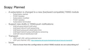 Scapy: Planned
- A subscription is changed to a new (backward compatible) YANG module
- Subscription started
- PUSH Updates
- Subscription modified
- PUSH Updates
- Subscription terminated
- Support new drafts in YANG-push notifications:
- draft-ahuang-netconf-notif-yang
- draft-tgraf-netconf-notif-sequencing
- draft-tgraf-yang-push-observation-time
- draft-tgraf-netconf-yang-notifications-versioning
- draft-ietf-netconf-distributed-notif
- Transport:
- UDP-notif (-09): will be published soon
- UDP pub channel (-05): https://datatracker.ietf.org/doc/html/draft-ietf-netconf-udp-pub-channel-05
- Issue:
- How to know from the configuration to which YANG module we are subscribing to?
33
 
