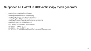 Supported RFC/draft in UDP-notif scapy mock generator
- draft-ahuang-netconf-notif-yang
- draft-tgraf-netconf-notif-sequencing
- draft-tgraf-yang-push-observation-time
- draft-tgraf-netconf-yang-notifications-versioning
- draft-ietf-netconf-distributed-notif
- RFC8639 - Subscribed Notifications
- RFC8641 - YANG-push
- RFC7223 - A YANG Data Model for Interface Management
35
 