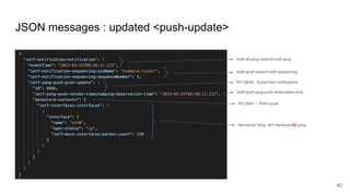 JSON messages : updated <push-update>
40
draft-tgraf-netconf-notif-sequencing
draft-ahuang-netconf-notif-yang
RFC8639 - Subscribed notifications
RFC8641 - YANG-push
Monitored Yang: ietf-interfaces-02.yang
draft-tgraf-yang-push-observation-time
 