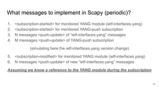 What messages to implement in Scapy (periodic)?
1. <subscription-started> for monitored YANG module (ietf-interfaces.yang)
2. <subscription-started> for monitored YANG-push subscription
3. N messages <push-update> of “ietf-interfaces.yang” messages
4. M messages <push-update> of YANG-push subscription
(simulating here the ietf-interfaces.yang version change)
5. <subscription-modified> for monitored YANG module (ietf-interfaces.yang)
6. N messages <push-update> of new “ietf-interfaces.yang” messages
Assuming we know a reference to the YANG module during the subscription
52
 