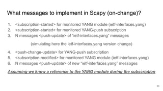 What messages to implement in Scapy (on-change)?
1. <subscription-started> for monitored YANG module (ietf-interfaces.yang)
2. <subscription-started> for monitored YANG-push subscription
3. N messages <push-update> of “ietf-interfaces.yang” messages
(simulating here the ietf-interfaces.yang version change)
4. <push-change-update> for YANG-push subscription
5. <subscription-modified> for monitored YANG module (ietf-interfaces.yang)
6. N messages <push-update> of new “ietf-interfaces.yang” messages
Assuming we know a reference to the YANG module during the subscription
53
 