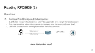 Reading RFC8639 (2)
Questions:
2. Section 2.5 (Configured Subscription)
- “[...] Multiple configured subscriptions MUST be supportable over a single transport session.”
- This means multiple subscriptions can send messages over the same notification flow?
- Use case: 2 subscriptions sending to the same transport UDP-notif
57
Subscription_1
Subscription_2
UDP-notif flow
Agree this is not an issue?
 