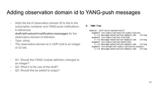 Adding observation domain id to YANG-push messages
- Adds the list of observation domain ID to the to the
subscription container and YANG-push notifications.
- It references
draft-ietf-netconf-notification-messages for the
observation-domain-id definition
- Type: string
- The observation-domain-id in UDP-notif is an integer
of 32 bits.
- Q1: Should this YANG module definition changed to
an integer?
- Q2: What it is the use of this draft?
- Q3: Should this be added to scapy?
59
 
