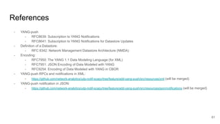 References
- YANG-push
- RFC8639: Subscription to YANG Notifications
- RFC8641: Subscription to YANG Notifications for Datastore Updates
- Definition of a Datastore:
- RFC 8342: Network Management Datastore Architecture (NMDA)
- Encoding:
- RFC7950: The YANG 1.1 Data Modeling Language (for XML)
- RFC7951: JSON Encoding of Data Modeled with YANG
- RFC9254: Encoding of Data Modeled with YANG in CBOR
- YANG-push RPCs and notifications in XML:
- https://github.com/network-analytics/udp-notif-scapy/tree/feature/add-yang-push/src/resources/xml (will be merged)
- YANG-push notification in JSON:
- https://github.com/network-analytics/udp-notif-scapy/tree/feature/add-yang-push/src/resources/json/notifications (will be merged)
61
 