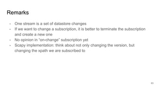 Remarks
- One stream is a set of datastore changes
- If we want to change a subscription, it is better to terminate the subscription
and create a new one
- No opinion in “on-change” subscription yet
- Scapy implementation: think about not only changing the version, but
changing the xpath we are subscribed to
63
 