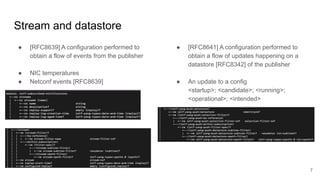 Stream and datastore
● [RFC8639] A configuration performed to
obtain a flow of events from the publisher
● NIC temperatures
● Netconf events [RFC8639]
● [RFC8641] A configuration performed to
obtain a flow of updates happening on a
datastore [RFC8342] of the publisher
● An update to a config
<startup>; <candidate>; <running>;
<operational>; <intended>
7
 