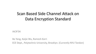 Scan Based Side Channel Attack on
Data Encryption Standard
IACR’04
Bo Yang, Kaijie Wu, Ramesh Karri
ECE Dept., Polytechnic University, Brooklyn. (Currently NYU Tandon)
 