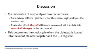 Scan Based Side Channel Attack on Data Encryption Standard
Discussion
22
• Characteristics of crypto algorithms on hardware
– Data-driven: different plaintexts, but the control logic performs the
same action.
– Avalanche effect: One-bit difference in a round will translate into
several bit changes in the next round.
• This determines the clock cycle when the plaintext is loaded
into the input plaintext register and the L, R registers.
 