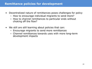 10
• Decentralized nature of remittances poses challenges for policy
– How to encourage individual migrants to send more?
– How to channel remittances to particular ends without
choking off the flow?
• We still are still learning about policies that can:
– Encourage migrants to send more remittances
– Channel remittances towards uses with more long-term
development impacts
MotivationRemittance policies for development
 