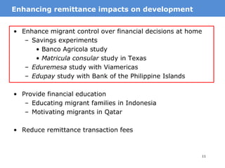 11
• Enhance migrant control over financial decisions at home
– Savings experiments
• Banco Agricola study
• Matricula consular study in Texas
– Eduremesa study with Viamericas
– Edupay study with Bank of the Philippine Islands
• Provide financial education
– Educating migrant families in Indonesia
– Motivating migrants in Qatar
• Reduce remittance transaction fees
MotivationEnhancing remittance impacts on development
 