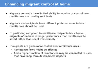 13
• Migrants currently have limited ability to monitor or control how
remittances are used by recipients
• Migrants and recipients have different preferences as to how
remittances should be used
• In particular, compared to remittance recipients back home,
migrants often have stronger preferences that remittances be
saved rather than spent immediately
• If migrants are given more control over remittance uses…
– Remittance flows might be affected
– And a higher fraction of remittances may be channeled to uses
that have long-term development impacts
MotivationEnhancing migrant control at home
 