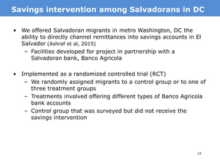 15
• We offered Salvadoran migrants in metro Washington, DC the
ability to directly channel remittances into savings accounts in El
Salvador (Ashraf et al, 2015)
– Facilities developed for project in partnership with a
Salvadoran bank, Banco Agricola
• Implemented as a randomized controlled trial (RCT)
– We randomly assigned migrants to a control group or to one of
three treatment groups
– Treatments involved offering different types of Banco Agricola
bank accounts
– Control group that was surveyed but did not receive the
savings intervention
MotivationSavings intervention among Salvadorans in DC
 