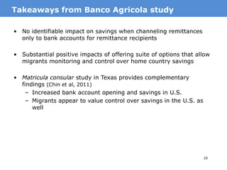 23
• Financial literacy training for migrants before departure, and their
families (Doi et al. 2014)
– Indonesian female migrants, departing to work as maids
– Training both the migrant and family led to increases in
savings in the origin household
– No similar impact of training migrant only or family only
– Key takeaway: complementarity from training both migrants
and family members
• Motivational session for married male migrants in Qatar from
Kerala, India (Seshan and Yang 2014)
– Treatment was a one-time motivational session on personal
finance
– Among migrants with lower savings at baseline (prior to
treatment) treatment led to higher total (Qatar plus India)
household savings and higher remittances sent by migrants to
wives
MotivationFinancial training for transnational households
 