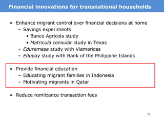 25
• Enhance migrant control over financial decisions at home
– Savings experiments
• Banco Agricola study
• Matricula consular study in Texas
– Eduremesa study with Viamericas
– Edupay study with Bank of the Philippine Islands
• Provide financial education
– Educating migrant families in Indonesia
– Motivating migrants in Qatar
• Reduce remittance transaction fees
MotivationFinancial innovations for transnational households
 